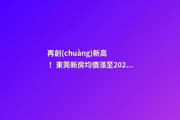 再創(chuàng)新高！東莞新房均價漲至20232元/m2！這個鎮(zhèn)周成交超百套！